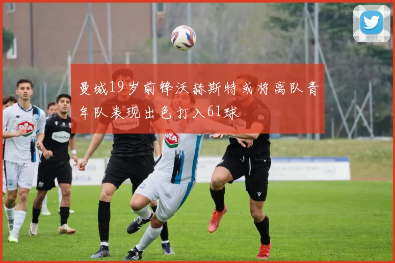曼城19岁前锋沃赫斯特或将离队青年队表现出色打入61球