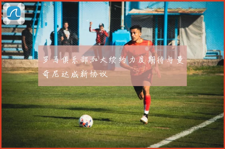 罗马俱乐部加大续约力度期待与曼奇尼达成新协议