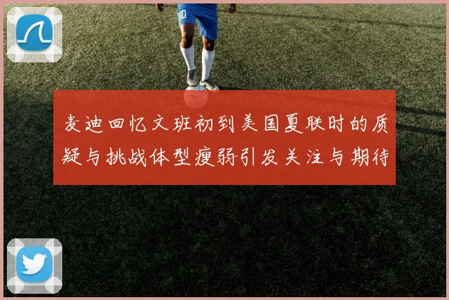 麦迪回忆文班初到美国夏联时的质疑与挑战体型瘦弱引发关注与期待