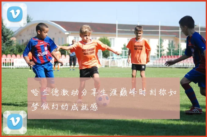 哈兰德激动分享生涯巅峰时刻称如梦似幻的成就感