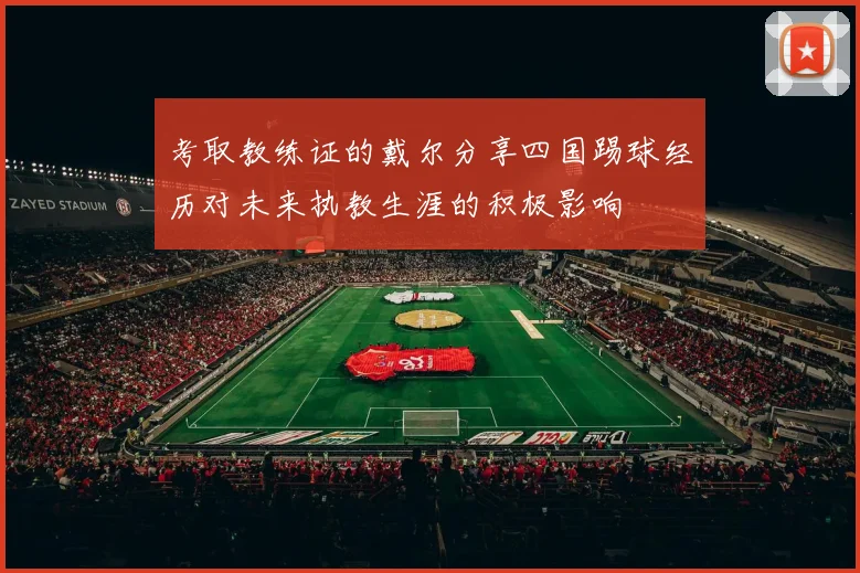 考取教练证的戴尔分享四国踢球经历对未来执教生涯的积极影响