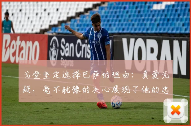 戈登坚定选择巴萨的理由：真爱无疑，毫不犹豫的决心展现了他的忠诚