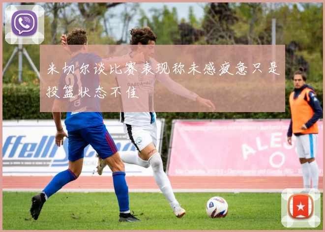 米切尔谈比赛表现称未感疲惫只是投篮状态不佳